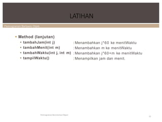 Pemrograman Berbasis Objek
LATIHAN
Pemrograman Berorientasi Object
53
 Method (lanjutan)
 tambahJam(int j)
 tambahMenit(int m)
 tambahWaktu(int j, int m)
 tampilWaktu()
: Menambahkan j*60 ke menitWaktu
: Menambahkan m ke menitWaktu
: Menambahkan j*60+m ke menitWaktu
: Menampilkan jam dan menit.
 