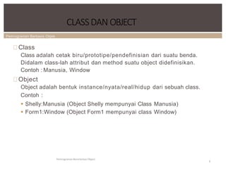 Pemrograman Berbasis Objek
CLASSDAN OBJECT
Pemrograman Berorientasi Object
6
Class
Class adalah cetak biru/prototipe/pendefinisian dari suatu benda.
Didalam class-lah attribut dan method suatu object didefinisikan.
Contoh : Manusia, Window
Object
Object adalah bentuk instance/nyata/real/hidup dari sebuah class.
Contoh :
 Shelly:Manusia (Object Shelly mempunyai Class Manusia)
 Form1:Window (Object Form1 mempunyai class Window)
 