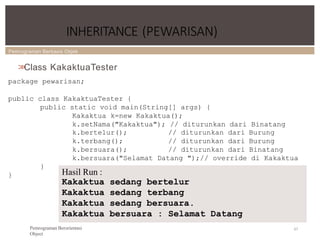 Pemrograman Berbasis Objek
INHERITANCE (PEWARISAN)
67
Pemrograman Berorientasi
Object
>
>
Class KakaktuaTester
package pewarisan;
public class KakaktuaTester {
public static void main(String[] args) {
Kakaktua k=new Kakaktua();
k.setNama("Kakaktua"); // diturunkan dari Binatang
k.bertelur();
k.terbang();
k.bersuara();
// diturunkan dari Burung
// diturunkan dari Burung
// diturunkan dari Binatang
k.bersuara("Selamat Datang ");// override di Kakaktua
}
} Hasil Run :
Kakaktua sedang bertelur
Kakaktua sedang terbang
Kakaktua sedang bersuara.
Kakaktua bersuara : Selamat Datang
 