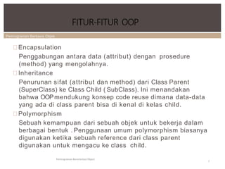Pemrograman Berbasis Objek
FITUR-FITUR OOP
Pemrograman Berorientasi Object
7
Encapsulation
Penggabungan antara data (attribut) dengan prosedure
(method) yang mengolahnya.
Inheritance
Penurunan sifat (attribut dan method) dari Class Parent
(SuperClass) ke Class Child ( SubClass). Ini menandakan
bahwa OOPmendukung konsep code reuse dimana data-data
yang ada di class parent bisa di kenal di kelas child.
Polymorphism
Sebuah kemampuan dari sebuah objek untuk bekerja dalam
berbagai bentuk . Penggunaan umum polymorphism biasanya
digunakan ketika sebuah reference dari class parent
digunakan untuk mengacu ke class child.
 