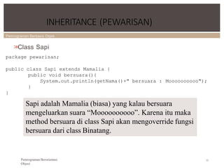 Pemrograman Berbasis Objek
INHERITANCE (PEWARISAN)
70
Pemrograman Berorientasi
Object
>
>
Class Sapi
package pewarisan;
public class Sapi extends Mamalia {
public void bersuara(){
System.out.println(getNama()+" bersuara : Moooooooooo");
}
}
Sapi adalah Mamalia (biasa) yang kalau bersuara
mengeluarkan suara “Moooooooooo”. Karena itu maka
method bersuara di class Sapi akan mengoverride fungsi
bersuara dari class Binatang.
 