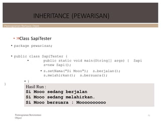Pemrograman Berbasis Objek
INHERITANCE (PEWARISAN)
• >
>
Class SapiTester
• package pewarisan;
• public class SapiTester {
• public static void main(String[] args) { Sapi
s=new Sapi();
• s.setNama("Si Mooo"); s.berjalan();
s.melahirkan(); s.bersuara();
• }
71
}
Hasil Run :
Si Mooo sedang berjalan
Si Mooo sedang melahirkan.
Si Mooo bersuara : Moooooooooo
Pemrograman Berorientasi
Object
 