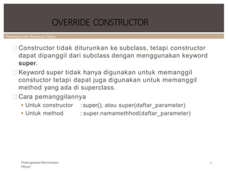 Pemrograman Berbasis Objek
OVERRIDE CONSTRUCTOR
72
Pemrograman Berorientasi
Object
Constructor tidak diturunkan ke subclass, tetapi constructor
dapat dipanggil dari subclass dengan menggunakan keyword
super.
Keyword super tidak hanya digunakan untuk memanggil
constuctor tetapi dapat juga digunakan untuk memanggil
method yang ada di superclass.
Cara pemanggilannya
 Untuk constructor
 Untuk method
: super(), atau super(daftar_parameter)
: super.namamethhod(daftar_parameter)
 