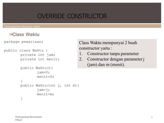 Pemrograman Berbasis Objek
OVERRIDE CONSTRUCTOR
74
Pemrograman Berorientasi
Object
>
>
Class Waktu
package pewarisan;
public class Waktu {
private int jam;
private int menit;
public Waktu(){
jam=0;
menit=0;
}
public Waktu(int j, int m){
jam=j;
menit=m;
}
Class Waktu mempunyai 2 buah
constructor yaitu :
1. Constructor tanpa parameter
2. Constructor dengan parameter j
(jam) dan m (menit).
 