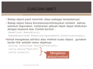 Pemrograman Berbasis Objek
Setiap object pasti memiliki class (sebagai templatenya)
Setiap object harus diinstansiasi/dihidupkan terlebih dahulu
sebelum digunakan. Instansiasi sebuah objek dapat dilakukan
dengan keyword new. Contoh berikut :
NamaClass NamaObject;
NamaObject=new NamaClass(parameter_konstruktornya);
>
>
Untuk mengakses attribut atau method suatu object, gunakan
tanda titik setelah nama objeknya.
Kucing catty=new Kucing("Catty");
catty.warna="putih";
catty.jalan();
CLASSDAN OBJECT
Pemrograman Berorientasi Object
8
Mengakses
atribut/method
 