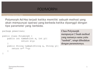 Pemrograman Berbasis Objek
POLYMORPH
81
Pemrograman Berorientasi
Object
Polymorph Ad Hoc terjadi ketika memiliki sebuah method yang
akan mempunyai operasi yang berbeda ketika dipanggil dengan
tipe parameter yang berbeda.
package pewarisan;
public class Polymorph {
public int tambah(int x, int y){
return x+y;
}
public String tambah(String x, String y){
return x+" "+y;
}
}
Class Polymorph
mempunyai 2 buah method
yang namanya sama yaitu
“tambah”, tetapi dibedakan
dengan parameternya.
 