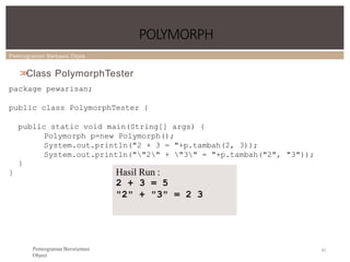 Pemrograman Berbasis Objek
POLYMORPH
82
Pemrograman Berorientasi
Object
>
>
Class PolymorphTester
package pewarisan;
public class PolymorphTester {
public static void main(String[] args) {
Polymorph p=new Polymorph();
System.out.println("2 + 3 = "+p.tambah(2, 3));
System.out.println(""2" + "3" = "+p.tambah("2", "3"));
}
} Hasil Run :
2 + 3 = 5
"2" + "3" = 2 3
 