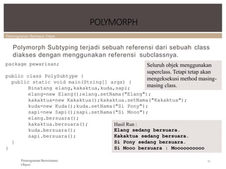 Pemrograman Berbasis Objek
POLYMORPH
83
Pemrograman Berorientasi
Object
Polymorph Subtyping terjadi sebuah referensi dari sebuah class
diakses dengan menggunakan referensi subclassnya.
package pewarisan;
public class PolySubtype {
public static void main(String[] args) {
Binatang elang,kakaktua,kuda,sapi;
elang=new Elang();elang.setNama("Elang");
kakaktua=new Kakaktua();kakaktua.setNama("Kakaktua");
kuda=new Kuda();kuda.setNama("Si Pony");
sapi=new Sapi();sapi.setNama("Si Mooo");
elang.bersuara();
kakaktua.bersuara();
kuda.bersuara();
sapi.bersuara();
}
}
Hasil Run :
Elang sedang bersuara.
Kakaktua sedang bersuara.
Si Pony sedang bersuara.
Si Mooo bersuara : Moooooooooo
Seluruh objek menggunakan
superclass. Tetapi tetap akan
mengeksekusi method masing-
masing class.
 
