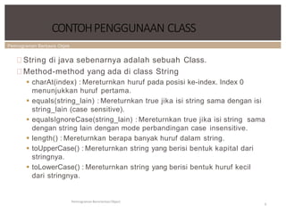 Pemrograman Berbasis Objek
CONTOHPENGGUNAAN CLASS
Pemrograman Berorientasi Object
9
String di java sebenarnya adalah sebuah Class.
Method-method yang ada di class String
 charAt(index) : Mereturnkan huruf pada posisi ke-index. Index 0
menunjukkan huruf pertama.
 equals(string_lain) : Mereturnkan true jika isi string sama dengan isi
string_lain (case sensitive).
 equalsIgnoreCase(string_lain) : Mereturnkan true jika isi string sama
dengan string lain dengan mode perbandingan case insensitive.
 length() : Mereturnkan berapa banyak huruf dalam string.
 toUpperCase() : Mereturnkan string yang berisi bentuk kapital dari
stringnya.
 toLowerCase() : Mereturnkan string yang berisi bentuk huruf kecil
dari stringnya.
 