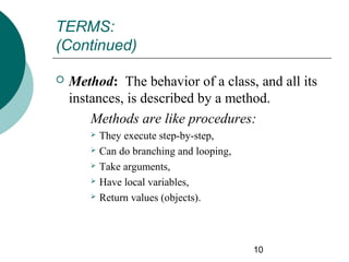 TERMS:
(Continued)


Method: The behavior of a class, and all its
instances, is described by a method.
Methods are like procedures:






They execute step-by-step,
Can do branching and looping,
Take arguments,
Have local variables,
Return values (objects).

10

 