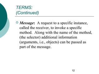 TERMS:
(Continued)


Message: A request to a specific instance,
called the receiver, to invoke a specific
method. Along with the name of the method,
(the selector) additional information
(arguments, i.e., objects) can be passed as
part of the message.

12

 