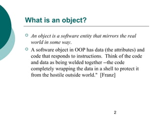 What is an object?




An object is a software entity that mirrors the real
world in some way.
A software object in OOP has data (the attributes) and
code that responds to instructions. Think of the code
and data as being welded together --the code
completely wrapping the data in a shell to protect it
from the hostile outside world." [Franz]

2

 
