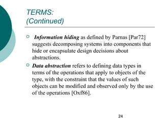TERMS:
(Continued)




Information hiding as defined by Parnas [Par72]
suggests decomposing systems into components that
hide or encapsulate design decisions about
abstractions.
Data abstraction refers to defining data types in
terms of the operations that apply to objects of the
type, with the constraint that the values of such
objects can be modified and observed only by the use
of the operations [Oxf86].

24

 