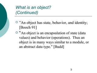 What is an object?
(Continued)




”An object has state, behavior, and identity;
[Booch 91]
“An object is an encapsulation of state (data
values) and behavior (operations). Thus an
object is in many ways similar to a module, or
an abstract data type." [Budd]

3

 