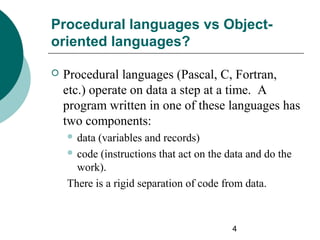 Procedural languages vs Objectoriented languages?


Procedural languages (Pascal, C, Fortran,
etc.) operate on data a step at a time. A
program written in one of these languages has
two components:
 data

(variables and records)
 code (instructions that act on the data and do the
work).
There is a rigid separation of code from data.

4

 