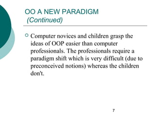 OO A NEW PARADIGM
(Continued)


Computer novices and children grasp the
ideas of OOP easier than computer
professionals. The professionals require a
paradigm shift which is very difficult (due to
preconceived notions) whereas the children
don't.

7

 