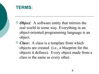 TERMS:





Object: A software entity that mirrors the
real world in some way. Everything in an
object-oriented programming language is an
object.
Class: A class is a template from which
objects are created (i.e., a blueprint for the
objects it defines). Every object made from a
class is the same as every other.
8

 