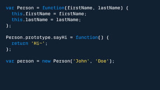 var Person = function(firstName, lastName) { 
this.firstName = firstName; 
this.lastName = lastName; 
}; 
Person.prototype.sayHi = function() { 
return 'Hi~'; 
}; 
var person = new Person('John', 'Doe'); 
 