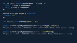 var Person = function(firstName, lastName) { 
this.firstName = firstName; 
this.lastName = lastName; 
}; 
Person.prototype.sayHi = function() { 
return 'Hi~'; 
}; 
var person = new Person('John', 'Doe'); 
Object.getOwnPropertyDescriptor(Person.prototype, 'sayHi'); 
// {value: function, writable: true, enumerable: true, configurable: true} 
Object.getOwnPropertyDescriptor(person, 'firstName'); 
// {value: "John", writable: true, enumerable: true, configurable: true} 
 