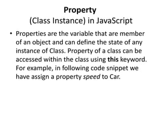 Property
(Class Instance) in JavaScript
• Properties are the variable that are member
of an object and can define the state of any
instance of Class. Property of a class can be
accessed within the class using this keyword.
For example, in following code snippet we
have assign a property speed to Car.

 