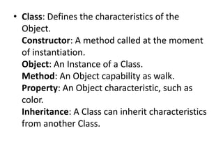 • Class: Defines the characteristics of the
Object.
Constructor: A method called at the moment
of instantiation.
Object: An Instance of a Class.
Method: An Object capability as walk.
Property: An Object characteristic, such as
color.
Inheritance: A Class can inherit characteristics
from another Class.

 