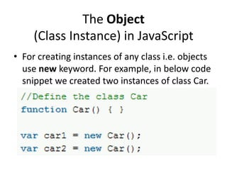 The Object
(Class Instance) in JavaScript
• For creating instances of any class i.e. objects
use new keyword. For example, in below code
snippet we created two instances of class Car.

 