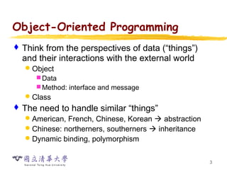 3
Object-Oriented Programming
 Think from the perspectives of data (“things”)
and their interactions with the external world
Object
Data
Method: interface and message
Class
 The need to handle similar “things”
American, French, Chinese, Korean  abstraction
Chinese: northerners, southerners  inheritance
Dynamic binding, polymorphism
 