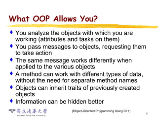 4
What OOP Allows You?
 You analyze the objects with which you are
working (attributes and tasks on them)
 You pass messages to objects, requesting them
to take action
 The same message works differently when
applied to the various objects
 A method can work with different types of data,
without the need for separate method names
 Objects can inherit traits of previously created
objects
 Information can be hidden better
(Object-Oriented Programming Using C++)
 