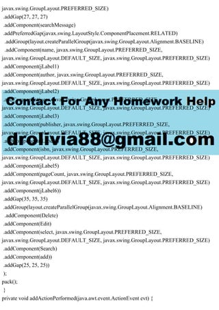 javax.swing.GroupLayout.PREFERRED_SIZE)
.addGap(27, 27, 27)
.addComponent(searchMessage)
.addPreferredGap(javax.swing.LayoutStyle.ComponentPlacement.RELATED)
.addGroup(layout.createParallelGroup(javax.swing.GroupLayout.Alignment.BASELINE)
.addComponent(name, javax.swing.GroupLayout.PREFERRED_SIZE,
javax.swing.GroupLayout.DEFAULT_SIZE, javax.swing.GroupLayout.PREFERRED_SIZE)
.addComponent(jLabel1)
.addComponent(author, javax.swing.GroupLayout.PREFERRED_SIZE,
javax.swing.GroupLayout.DEFAULT_SIZE, javax.swing.GroupLayout.PREFERRED_SIZE)
.addComponent(jLabel2)
.addComponent(year, javax.swing.GroupLayout.PREFERRED_SIZE,
javax.swing.GroupLayout.DEFAULT_SIZE, javax.swing.GroupLayout.PREFERRED_SIZE)
.addComponent(jLabel3)
.addComponent(publisher, javax.swing.GroupLayout.PREFERRED_SIZE,
javax.swing.GroupLayout.DEFAULT_SIZE, javax.swing.GroupLayout.PREFERRED_SIZE)
.addComponent(jLabel4)
.addComponent(isbn, javax.swing.GroupLayout.PREFERRED_SIZE,
javax.swing.GroupLayout.DEFAULT_SIZE, javax.swing.GroupLayout.PREFERRED_SIZE)
.addComponent(jLabel5)
.addComponent(pageCount, javax.swing.GroupLayout.PREFERRED_SIZE,
javax.swing.GroupLayout.DEFAULT_SIZE, javax.swing.GroupLayout.PREFERRED_SIZE)
.addComponent(jLabel6))
.addGap(35, 35, 35)
.addGroup(layout.createParallelGroup(javax.swing.GroupLayout.Alignment.BASELINE)
.addComponent(Delete)
.addComponent(Edit)
.addComponent(select, javax.swing.GroupLayout.PREFERRED_SIZE,
javax.swing.GroupLayout.DEFAULT_SIZE, javax.swing.GroupLayout.PREFERRED_SIZE)
.addComponent(Search)
.addComponent(add))
.addGap(25, 25, 25))
);
pack();
}
private void addActionPerformed(java.awt.event.ActionEvent evt) {
 