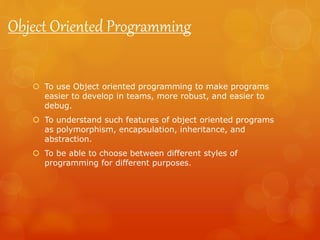  To use Object oriented programming to make programs
easier to develop in teams, more robust, and easier to
debug.
 To understand such features of object oriented programs
as polymorphism, encapsulation, inheritance, and
abstraction.
 To be able to choose between different styles of
programming for different purposes.
Object Oriented Programming
 
