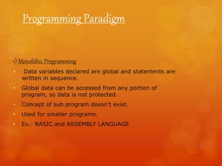 Programming Paradigm
1) Monolithic Programming
• Data variables declared are global and statements are
written in sequence.
• Global data can be accessed from any portion of
program, so data is not protected.
• Concept of sub program doesn’t exist.
• Used for smaller programs.
• Ex.: BASIC and ASSEMBLY LANGUAGE
 