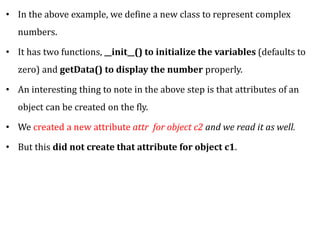 • In the above example, we define a new class to represent complex
numbers.
• It has two functions, __init__() to initialize the variables (defaults to
zero) and getData() to display the number properly.
• An interesting thing to note in the above step is that attributes of an
object can be created on the fly.
• We created a new attribute attr for object c2 and we read it as well.
• But this did not create that attribute for object c1.
 