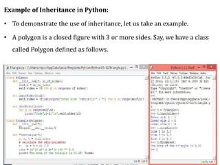 Example of Inheritance in Python:
• To demonstrate the use of inheritance, let us take an example.
• A polygon is a closed figure with 3 or more sides. Say, we have a class
called Polygon defined as follows.
 