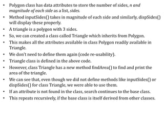 • Polygon class has data attributes to store the number of sides, n and
magnitude of each side as a list, sides.
• Method inputSides() takes in magnitude of each side and similarly, dispSides()
will display these properly.
• A triangle is a polygon with 3 sides.
• So, we can created a class called Triangle which inherits from Polygon.
• This makes all the attributes available in class Polygon readily available in
Triangle.
• We don't need to define them again (code re-usability).
• Triangle class is defined in the above code.
• However, class Triangle has a new method findArea() to find and print the
area of the triangle.
• We can see that, even though we did not define methods like inputSides() or
dispSides() for class Triangle, we were able to use them.
• If an attribute is not found in the class, search continues to the base class.
• This repeats recursively, if the base class is itself derived from other classes.
 