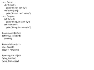 class Parrot:
def fly(self):
print("Parrot can fly")
def swim(self):
print("Parrot can't swim")
class Penguin:
def fly(self):
print("Penguin can't fly")
def swim(self):
print("Penguin can swim")
# common interface
def flying_test(bird):
bird.fly()
#instantiate objects
blu = Parrot()
peggy = Penguin()
# passing the object
flying_test(blu)
flying_test(peggy)
 