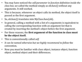 • You may have noticed the self parameter in function definition inside the
class but, we called the method simply as ob.func() without any
arguments. It still worked.
• This is because, whenever an object calls its method, the object itself is
passed as the first argument.
• So, ob.func() translates into MyClass.func(ob).
• In general, calling a method with a list of n arguments is equivalent to
calling the corresponding function with an argument list that is
created by inserting the method's object before the first argument.
• For these reasons, the first argument of the function in class must
be the object itself.
• This is conventionally called self.
• It can be named otherwise but we highly recommend to follow the
convention.
• Now you must be familiar with class object, instance object, function
object, method object and their differences.
 