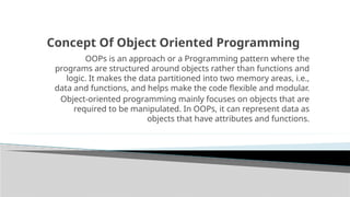 Concept Of Object Oriented Programming
OOPs is an approach or a Programming pattern where the
programs are structured around objects rather than functions and
logic. It makes the data partitioned into two memory areas, i.e.,
data and functions, and helps make the code flexible and modular.
Object-oriented programming mainly focuses on objects that are
required to be manipulated. In OOPs, it can represent data as
objects that have attributes and functions.
 
