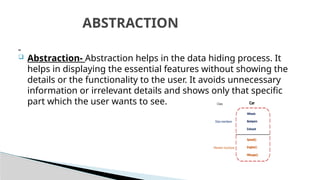  Abstraction- Abstraction helps in the data hiding process. It
helps in displaying the essential features without showing the
details or the functionality to the user. It avoids unnecessary
information or irrelevant details and shows only that specific
part which the user wants to see.
ABSTRACTION
 