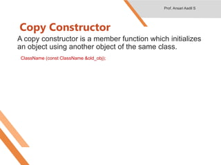 Copy Constructor
A copy constructor is a member function which initializes
an object using another object of the same class.
ClassName (const ClassName &old_obj);
Prof. Ansari Aadil S
 