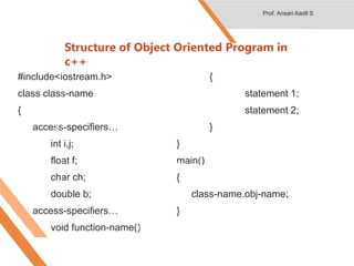 Structure of Object Oriented Program in
c++
#include<iostream.h>
class class-name
{
access-specifiers…
int i,j;
float f;
char ch;
double b;
access-specifiers…
void function-name()
{
statement 1;
statement 2;
}
}
main()
{
class-name.obj-name;
}
Header File
class
Data Variables or fields
Function or Method
Object of class
Class members
Prof. Ansari Aadil S
 