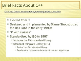 10
Brief Facts About C++
 Evolved from C
 Designed and implemented by Bjarne Stroustrup at
the Bell Labs in the early 1980s
 “C with classes”
 Standardized by ISO in 1997
 Includes the C++ standard library
 Standard Template Library (STL)
 Part of the C++ standard library
 Readymade classes for data structures and algorithms
C++ and Object-Oriented Programming (Deitel; Josuttis)
 