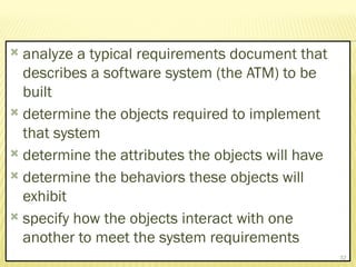  analyze a typical requirements document that
describes a software system (the ATM) to be
built
 determine the objects required to implement
that system
 determine the attributes the objects will have
 determine the behaviors these objects will
exhibit
 specify how the objects interact with one
another to meet the system requirements
32
 