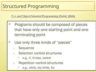 7
Structured Programming
 Programs should be composed of pieces
that have only one starting point and one
terminating point
 Use only three kinds of “pieces”
1. Sequence
2. Selection control structures
 e.g., if, if/else, switch
3. Repetition control structures
 e.g., while, do/while, for
C++ and Object-Oriented Programming (Deitel; Wirth)
 