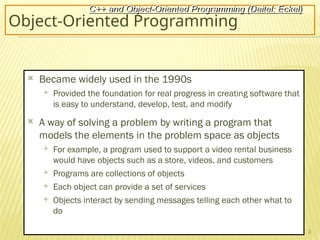 8
Object-Oriented Programming
 Became widely used in the 1990s
 Provided the foundation for real progress in creating software that
is easy to understand, develop, test, and modify
 A way of solving a problem by writing a program that
models the elements in the problem space as objects
 For example, a program used to support a video rental business
would have objects such as a store, videos, and customers
 Programs are collections of objects
 Each object can provide a set of services
 Objects interact by sending messages telling each other what to
do
C++ and Object-Oriented Programming (Deitel; Eckel)
 