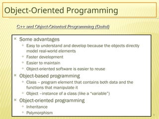 9
Object-Oriented Programming
 Some advantages
 Easy to understand and develop because the objects directly
model real-world elements
 Faster development
 Easier to maintain
 Object-oriented software is easier to reuse
 Object-based programming
 Class – program element that contains both data and the
functions that manipulate it
 Object –instance of a class (like a “variable”)
 Object-oriented programming
 Inheritance
 Polymorphism
C++ and Object-Oriented Programming (Deitel)
 