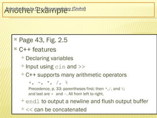 14
Another Example
 Page 43, Fig. 2.5
 C++ features
 Declaring variables
 Input using cin and >>
 C++ supports many arithmetic operators
+, -, *, /, %
Precedence, p. 33: parentheses first; then *,/, and %;
and last are + and –. All from left to right.
 endl to output a newline and flush output buffer
 << can be concatenated
Introduction to C++ Programming (Deitel)
 