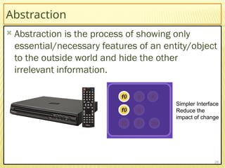 Abstraction
 Abstraction is the process of showing only
essential/necessary features of an entity/object
to the outside world and hide the other
irrelevant information.
26
Simpler Interface
Reduce the
impact of change
 