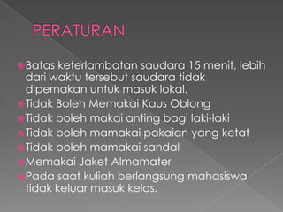  Batas  keterlambatan saudara 15 menit, lebih
  dari waktu tersebut saudara tidak
  dipernakan untuk masuk lokal.
 Tidak Boleh Memakai Kaus Oblong
 Tidak boleh makai anting bagi laki-laki
 Tidak boleh mamakai pakaian yang ketat
 Tidak boleh mamakai sandal
 Memakai Jaket Almamater
 Pada saat kuliah berlangsung mahasiswa
  tidak keluar masuk kelas.
 