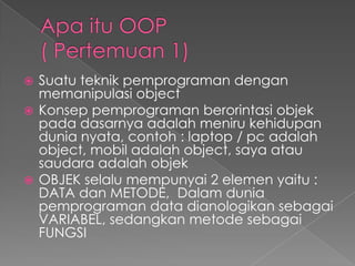  Suatu teknik pemprograman dengan
  memanipulasi object
 Konsep pemprograman berorintasi objek
  pada dasarnya adalah meniru kehidupan
  dunia nyata, contoh : laptop / pc adalah
  object, mobil adalah object, saya atau
  saudara adalah objek
 OBJEK selalu mempunyai 2 elemen yaitu :
  DATA dan METODE, Dalam dunia
  pemprograman data dianologikan sebagai
  VARIABEL, sedangkan metode sebagai
  FUNGSI
 