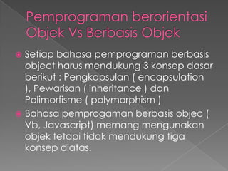  Setiap bahasa pemprograman berbasis
  object harus mendukung 3 konsep dasar
  berikut : Pengkapsulan ( encapsulation
  ), Pewarisan ( inheritance ) dan
  Polimorfisme ( polymorphism )
 Bahasa pemprogaman berbasis objec (
  Vb, Javascript) memang mengunakan
  objek tetapi tidak mendukung tiga
  konsep diatas.
 